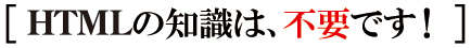 HTMLの知識は、不要です! HTMLの知識は、不要です!