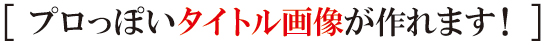 プロっぽいタイトル画像が作れます! プロっぽいタイトル画像が作れます!
